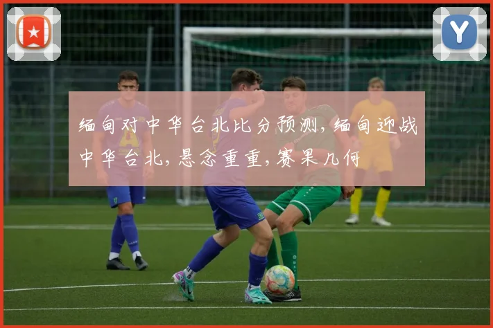 缅甸对中华台北比分预测,缅甸迎战中华台北,悬念重重,赛果几何