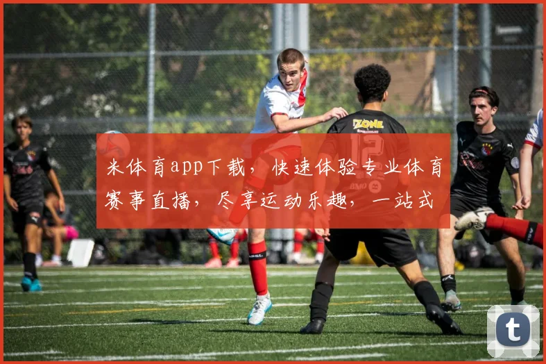 米体育app下载，快速体验专业体育赛事直播，尽享运动乐趣，一站式体育服务，下载必备