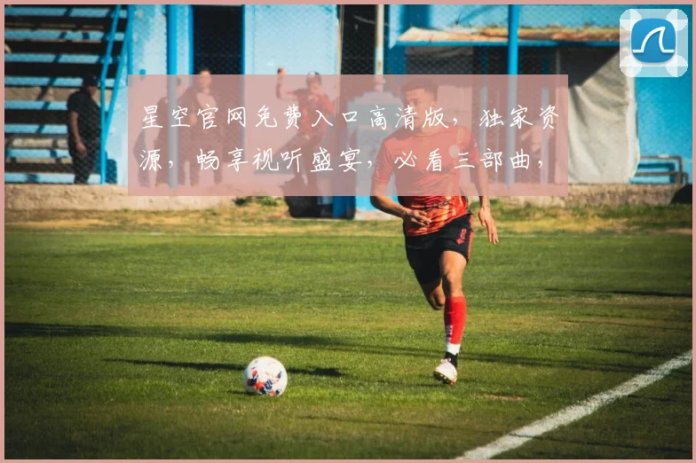 星空官网免费入口高清版，独家资源，畅享视听盛宴，必看三部曲，不容错过，体验极致