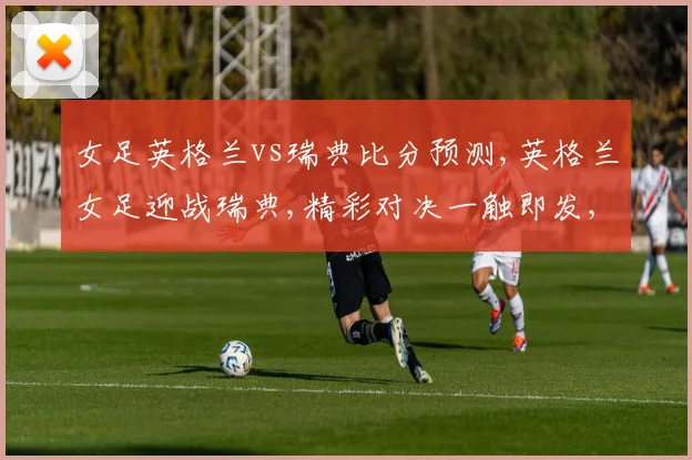 女足英格兰vs瑞典比分预测,英格兰女足迎战瑞典,精彩对决一触即发,悬念重重